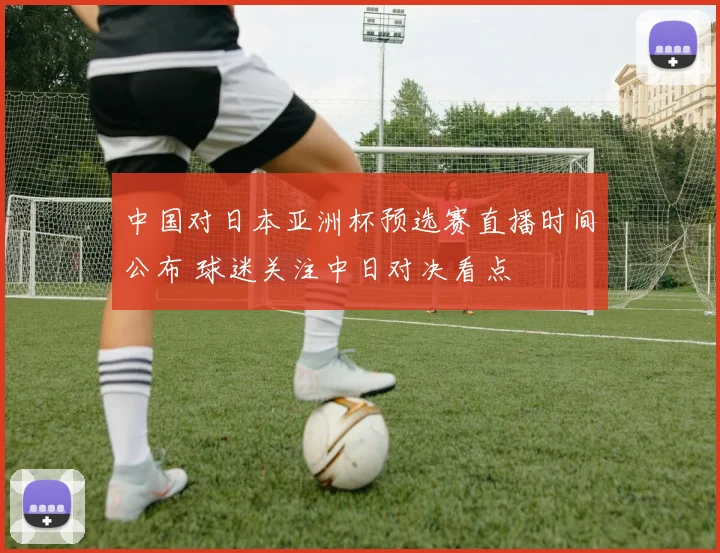 中国对日本亚洲杯预选赛直播时间公布 球迷关注中日对决看点