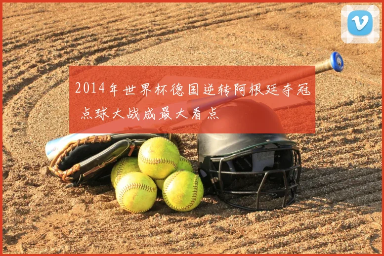 2014年世界杯德国逆转阿根廷夺冠 点球大战成最大看点