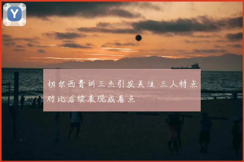 切尔西青训三杰引发关注 三人特点对比后续表现成看点