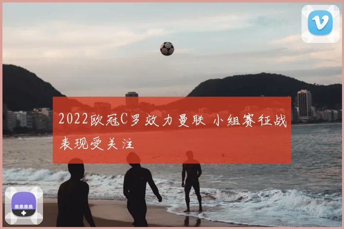 2022欧冠C罗效力曼联 小组赛征战表现受关注