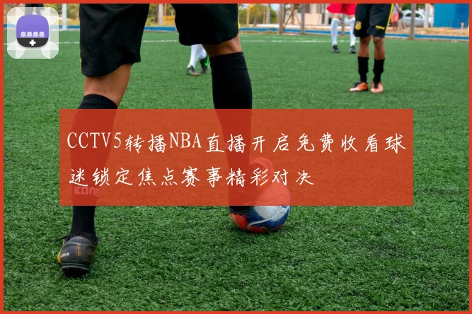 CCTV5转播NBA直播开启免费收看球迷锁定焦点赛事精彩对决