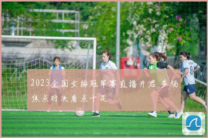 2023全国女排冠军赛直播开启 多场焦点对决看点十足