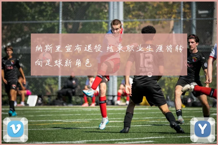 纳斯里宣布退役 结束职业生涯将转向足球新角色