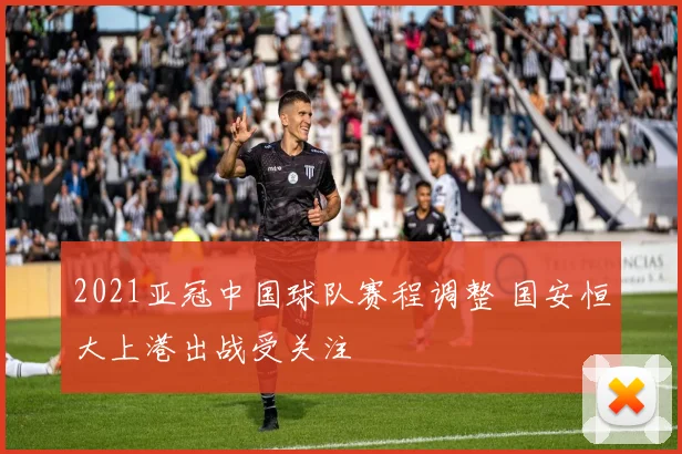 2021亚冠中国球队赛程调整 国安恒大上港出战受关注