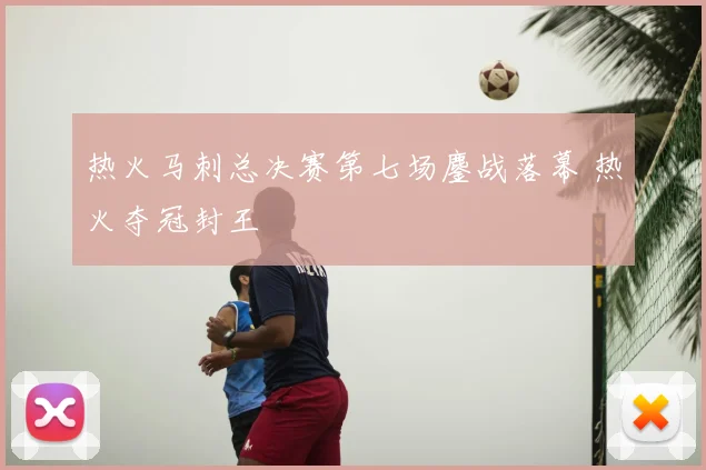 热火马刺总决赛第七场鏖战落幕 热火夺冠封王