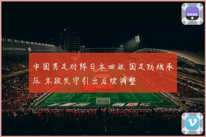 中国男足对阵日本回放 国足防线承压 末段失守引出后续调整