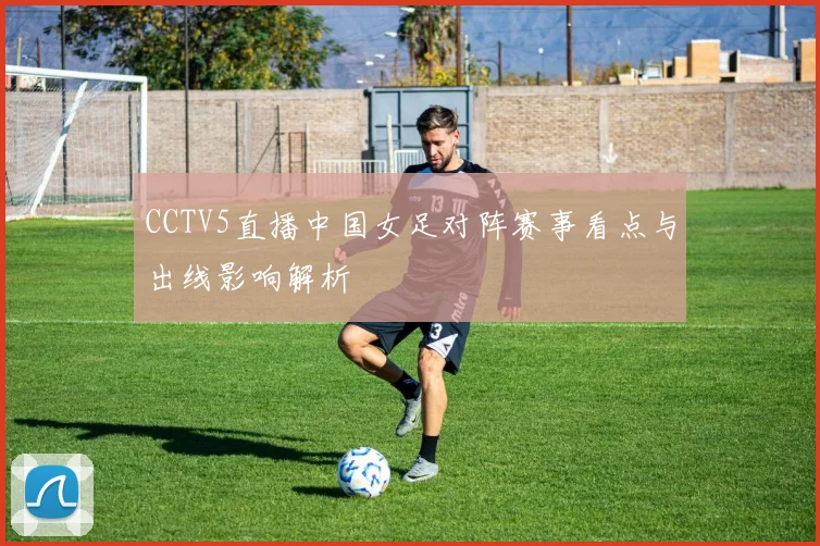 CCTV5直播中国女足对阵赛事看点与出线影响解析