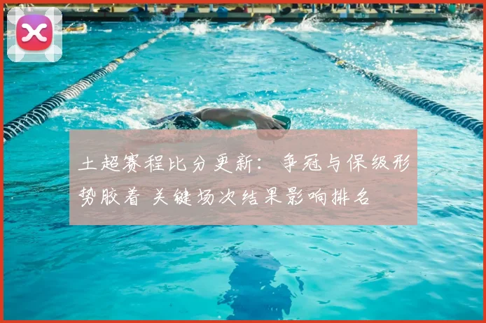 土超赛程比分更新：争冠与保级形势胶着 关键场次结果影响排名