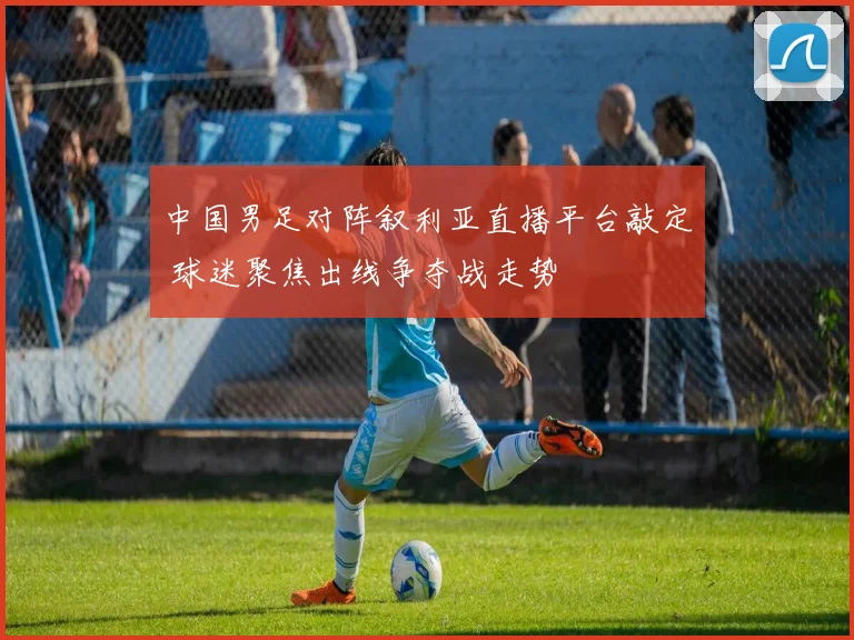 中国男足对阵叙利亚直播平台敲定 球迷聚焦出线争夺战走势