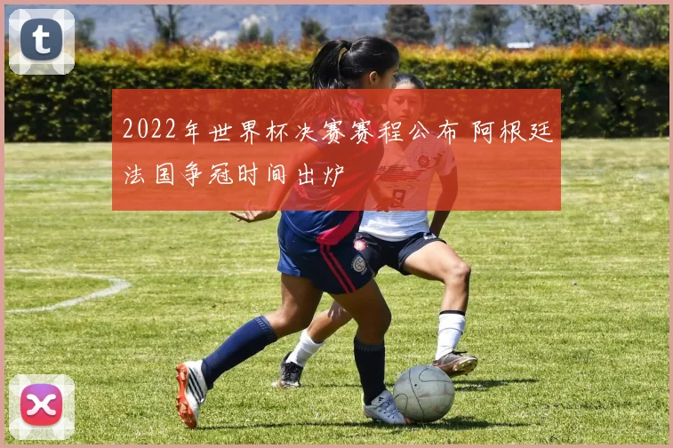 2022年世界杯决赛赛程公布 阿根廷法国争冠时间出炉
