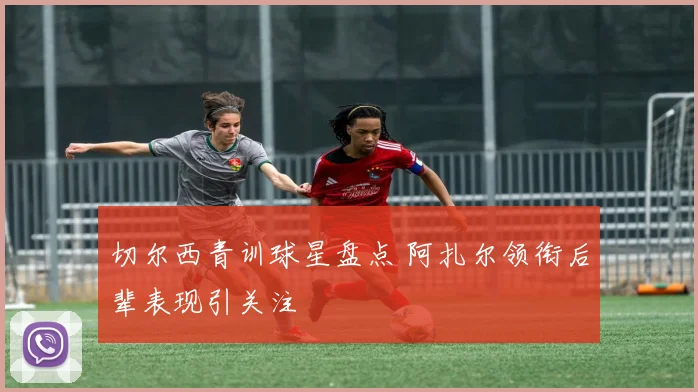 切尔西青训球星盘点 阿扎尔领衔后辈表现引关注