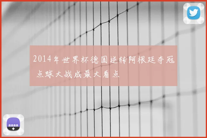 2014年世界杯德国逆转阿根廷夺冠 点球大战成最大看点