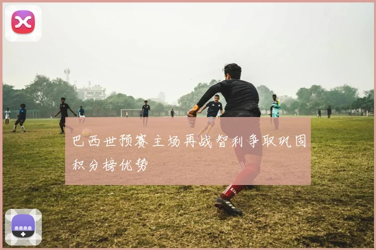 巴西世预赛主场再战智利争取巩固积分榜优势