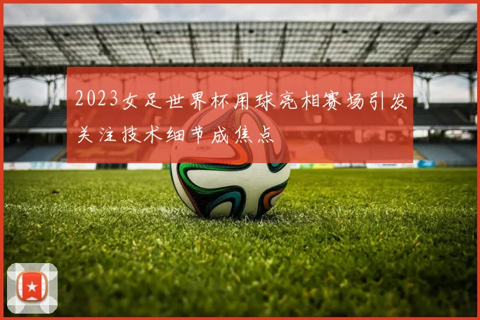 2023女足世界杯用球亮相赛场引发关注技术细节成焦点