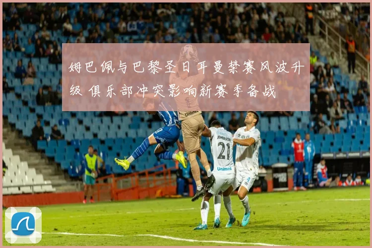 姆巴佩与巴黎圣日耳曼禁赛风波升级 俱乐部冲突影响新赛季备战