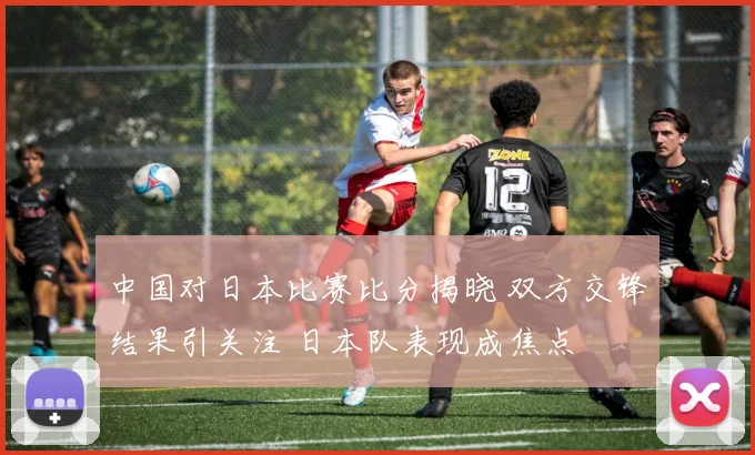 中国对日本比赛比分揭晓 双方交锋结果引关注 日本队表现成焦点