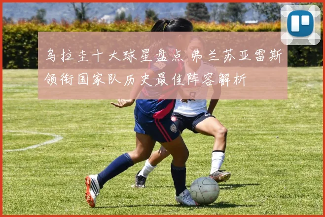 乌拉圭十大球星盘点 弗兰苏亚雷斯领衔国家队历史最佳阵容解析