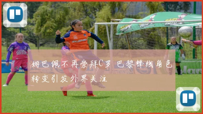 姆巴佩不再崇拜C罗 巴黎锋线角色转变引发外界关注
