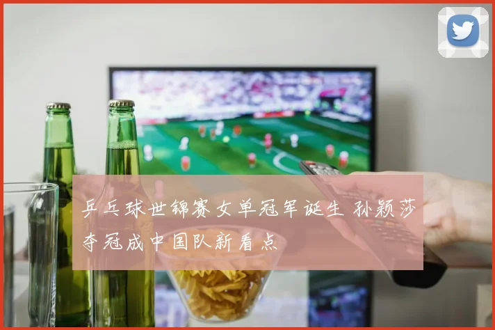乒乓球世锦赛女单冠军诞生 孙颖莎夺冠成中国队新看点
