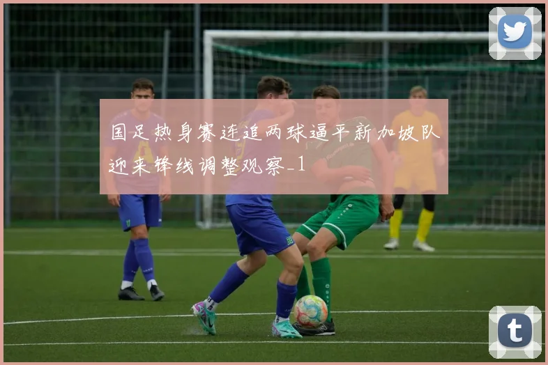 国足热身赛连追两球逼平新加坡队迎来锋线调整观察_1