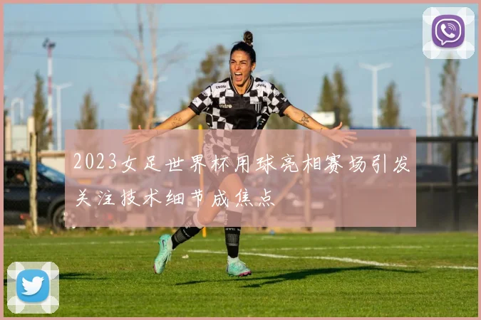 2023女足世界杯用球亮相赛场引发关注技术细节成焦点