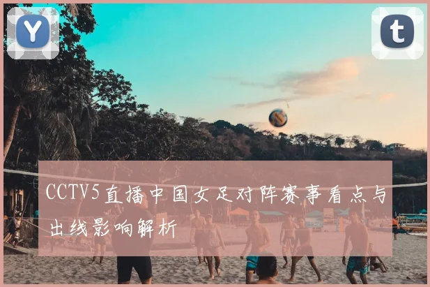 CCTV5直播中国女足对阵赛事看点与出线影响解析