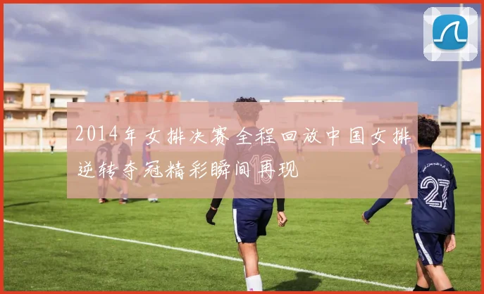 2014年女排决赛全程回放中国女排逆转夺冠精彩瞬间再现