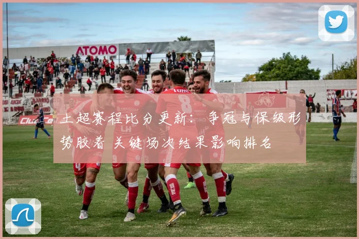 土超赛程比分更新：争冠与保级形势胶着 关键场次结果影响排名