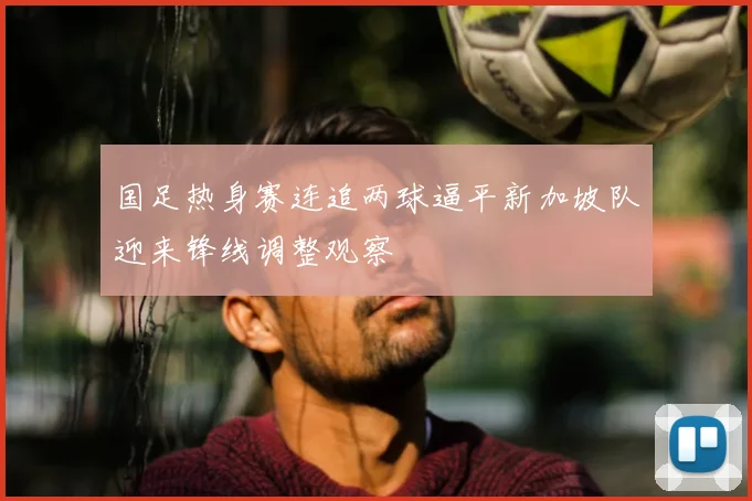 国足热身赛连追两球逼平新加坡队迎来锋线调整观察